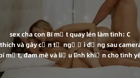 sex cha con Bí mật quay lén làm tình: Câu chuyện đầy kích thích và gây cấn từ người đứng sau camera. Hành động bí mật, đam mê và liều lĩnh khiến cho tình yêu trở nên mãnh liệt hơn bao giờ hết.