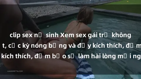 clip sex nữ sinh Xem sex gái trẻ không che hấp dẫn nhất, cực kỳ nóng bỏng và đầy kích thích, đảm bảo sẽ làm hài lòng mọi người!
