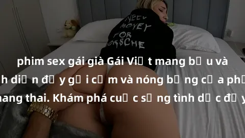 phim sex gái già Gái Việt mang bầu và làm tình: Màn trình diễn đầy gợi cảm và nóng bỏng của phụ nữ mang thai. Khám phá cuộc sống tình dục đầy hấp dẫn và mới lạ của họ!