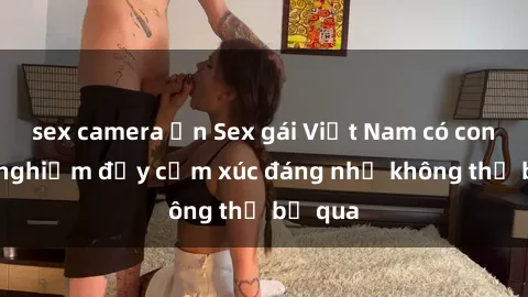 sex camera ẩn Sex gái Việt Nam có con: Trải nghiệm đầy cảm xúc đáng nhớ không thể bỏ qua