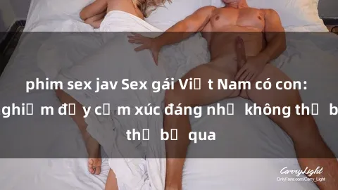 phim sex jav Sex gái Việt Nam có con: Trải nghiệm đầy cảm xúc đáng nhớ không thể bỏ qua