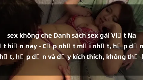 sex không che Danh sách sex gái Việt Nam sinh viên hot nhất hiện nay - Cập nhật mới nhất, hấp dẫn và đầy kích thích, không thể bỏ qua!