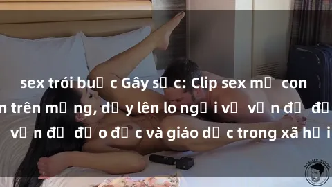 sex trói buộc Gây sốc: Clip sex mẹ con Việt Nam lan truyền trên mạng, dấy lên lo ngại về vấn đề đạo đức và giáo dục trong xã hội hiện nay.