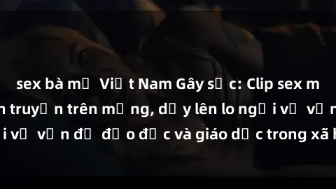 sex bà mẹ Việt Nam Gây sốc: Clip sex mẹ con Việt Nam lan truyền trên mạng, dấy lên lo ngại về vấn đề đạo đức và giáo dục trong xã hội hiện nay.