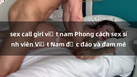 sex call girl việt nam Phong cách sex sinh viên Việt Nam độc đáo và đam mê