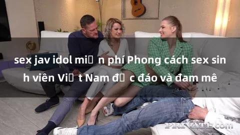 sex jav idol miễn phí Phong cách sex sinh viên Việt Nam độc đáo và đam mê